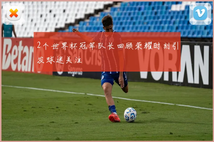 2个世界杯冠军队长回顾荣耀时刻引发球迷关注