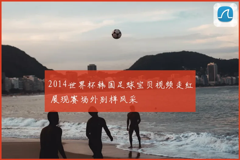 2014世界杯韩国足球宝贝视频走红 展现赛场外别样风采