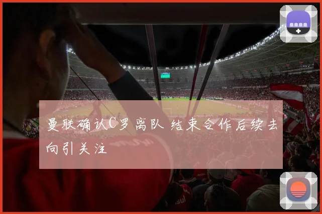 曼联确认C罗离队 结束合作后续去向引关注