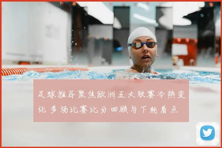 足球推荐聚焦欧洲五大联赛冷热变化 多场比赛比分回顾与下轮看点