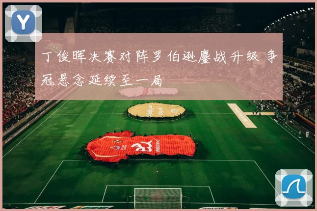 丁俊晖决赛对阵罗伯逊鏖战升级 争冠悬念延续至一局