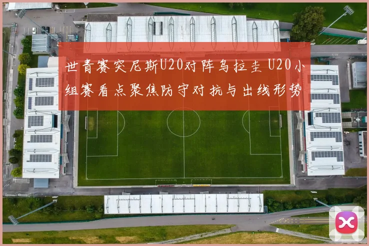 世青赛突尼斯U20对阵乌拉圭 U20小组赛看点聚焦防守对抗与出线形势