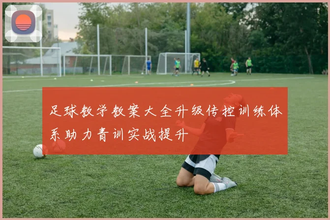 足球教学教案大全升级传控训练体系助力青训实战提升