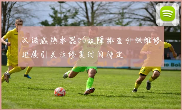 汉诺威热水器e6故障排查升级维修进展引关注修复时间待定