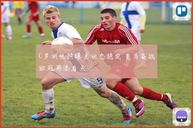 C罗训练照曝光状态稳定 皇马备战欧冠再添看点