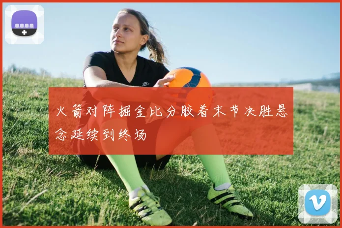 火箭对阵掘金比分胶着末节决胜悬念延续到终场