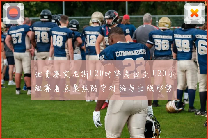 世青赛突尼斯U20对阵乌拉圭 U20小组赛看点聚焦防守对抗与出线形势