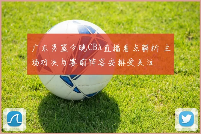 广东男篮今晚CBA直播看点解析 主场对决与赛前阵容安排受关注