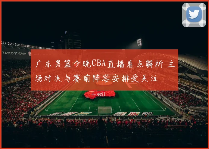 广东男篮今晚CBA直播看点解析 主场对决与赛前阵容安排受关注