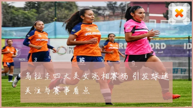 乌拉圭四大美女亮相赛场 引发球迷关注与赛事看点