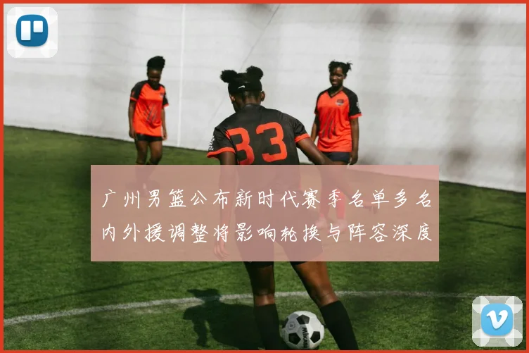 广州男篮公布新时代赛季名单多名内外援调整将影响轮换与阵容深度