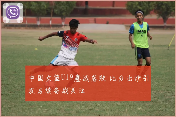 中国女篮U19鏖战落败 比分出炉引发后续备战关注
